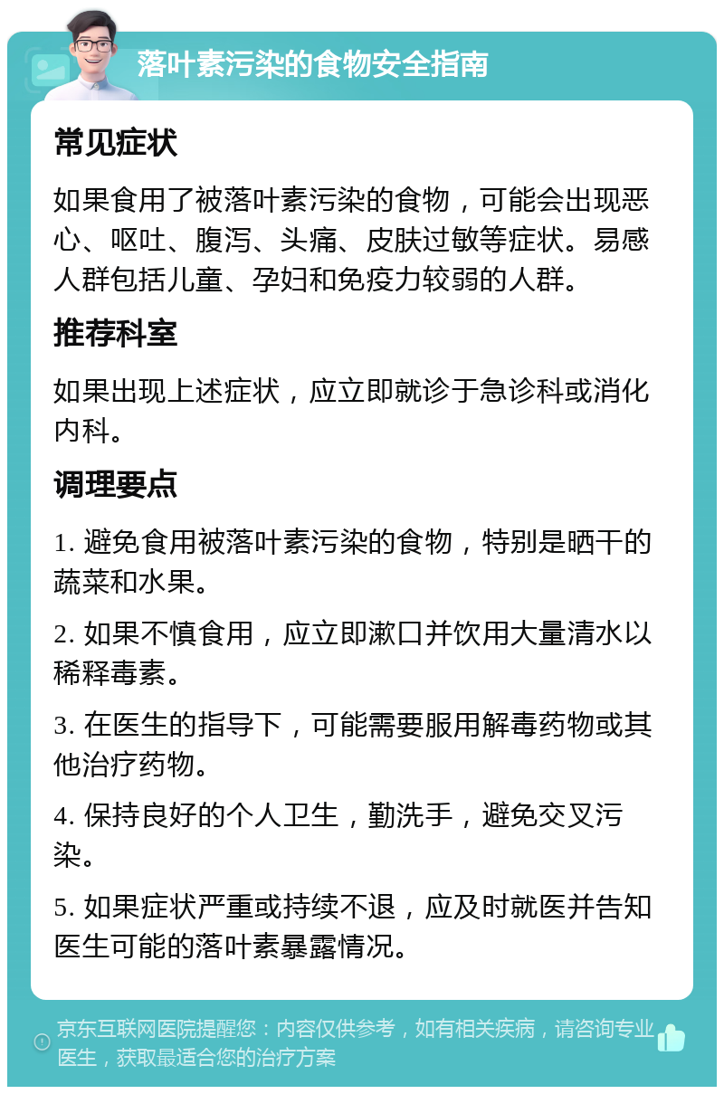 落叶素污染的食物安全指南 常见症状 如果食用了被落叶素污染的食物，可能会出现恶心、呕吐、腹泻、头痛、皮肤过敏等症状。易感人群包括儿童、孕妇和免疫力较弱的人群。 推荐科室 如果出现上述症状，应立即就诊于急诊科或消化内科。 调理要点 1. 避免食用被落叶素污染的食物，特别是晒干的蔬菜和水果。 2. 如果不慎食用，应立即漱口并饮用大量清水以稀释毒素。 3. 在医生的指导下，可能需要服用解毒药物或其他治疗药物。 4. 保持良好的个人卫生，勤洗手，避免交叉污染。 5. 如果症状严重或持续不退，应及时就医并告知医生可能的落叶素暴露情况。