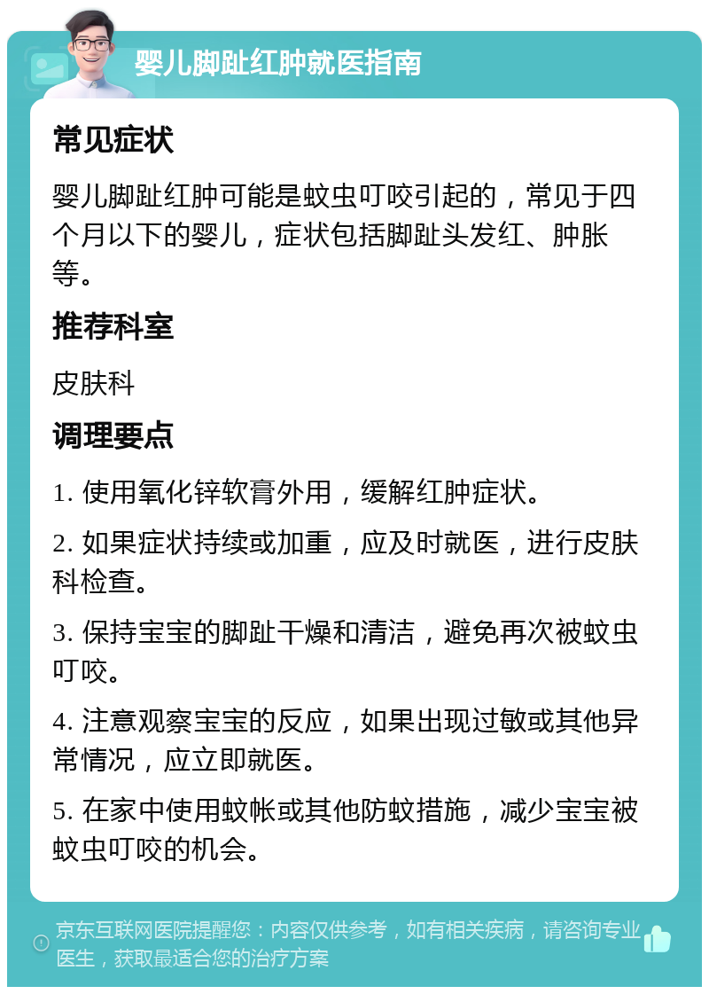 婴儿脚趾红肿就医指南 常见症状 婴儿脚趾红肿可能是蚊虫叮咬引起的，常见于四个月以下的婴儿，症状包括脚趾头发红、肿胀等。 推荐科室 皮肤科 调理要点 1. 使用氧化锌软膏外用，缓解红肿症状。 2. 如果症状持续或加重，应及时就医，进行皮肤科检查。 3. 保持宝宝的脚趾干燥和清洁，避免再次被蚊虫叮咬。 4. 注意观察宝宝的反应，如果出现过敏或其他异常情况，应立即就医。 5. 在家中使用蚊帐或其他防蚊措施，减少宝宝被蚊虫叮咬的机会。