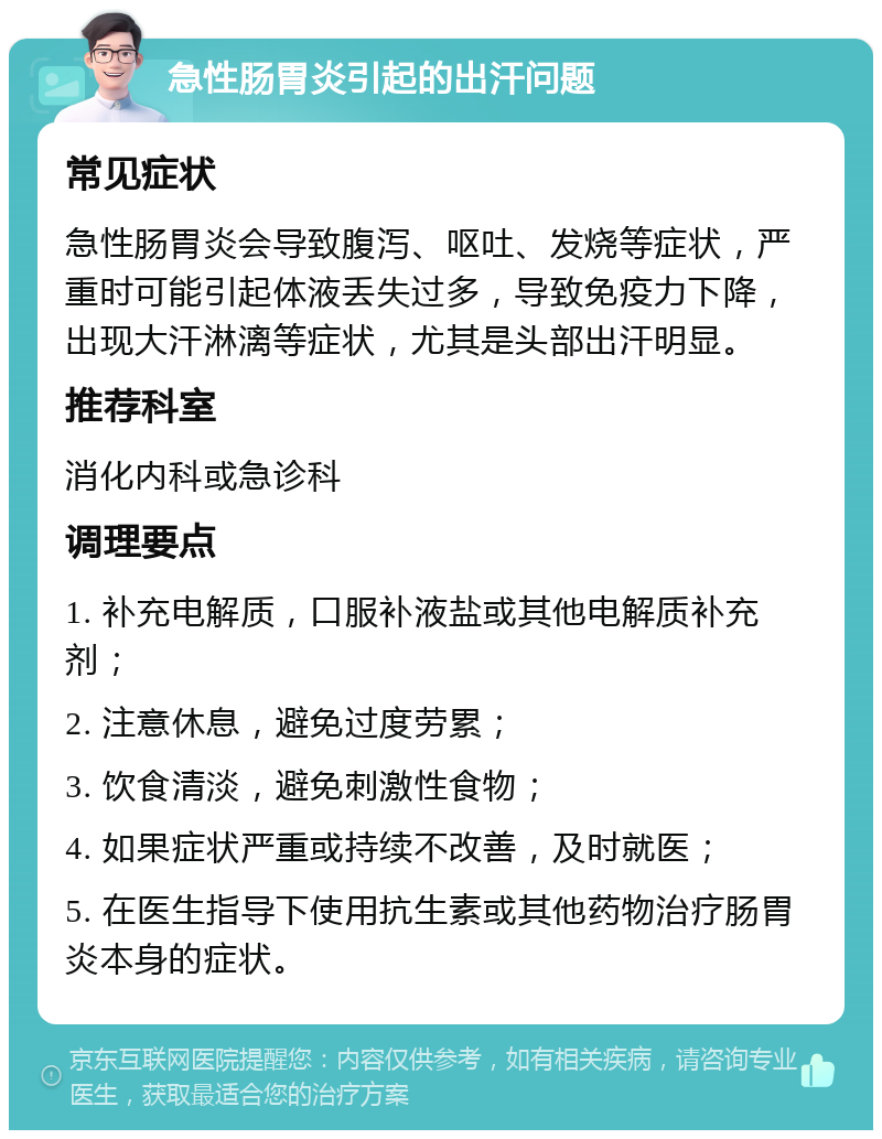 急性肠胃炎引起的出汗问题 常见症状 急性肠胃炎会导致腹泻、呕吐、发烧等症状，严重时可能引起体液丢失过多，导致免疫力下降，出现大汗淋漓等症状，尤其是头部出汗明显。 推荐科室 消化内科或急诊科 调理要点 1. 补充电解质，口服补液盐或其他电解质补充剂； 2. 注意休息，避免过度劳累； 3. 饮食清淡，避免刺激性食物； 4. 如果症状严重或持续不改善，及时就医； 5. 在医生指导下使用抗生素或其他药物治疗肠胃炎本身的症状。