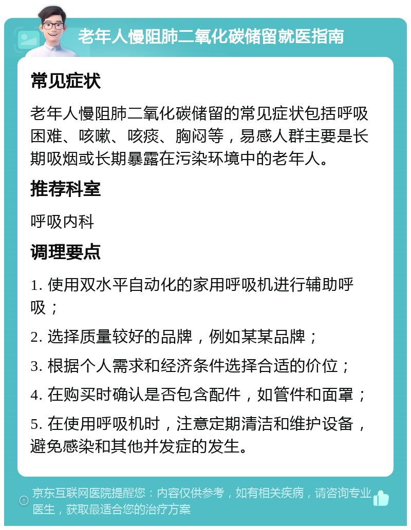 老年人慢阻肺二氧化碳储留就医指南 常见症状 老年人慢阻肺二氧化碳储留的常见症状包括呼吸困难、咳嗽、咳痰、胸闷等，易感人群主要是长期吸烟或长期暴露在污染环境中的老年人。 推荐科室 呼吸内科 调理要点 1. 使用双水平自动化的家用呼吸机进行辅助呼吸； 2. 选择质量较好的品牌，例如某某品牌； 3. 根据个人需求和经济条件选择合适的价位； 4. 在购买时确认是否包含配件，如管件和面罩； 5. 在使用呼吸机时，注意定期清洁和维护设备，避免感染和其他并发症的发生。