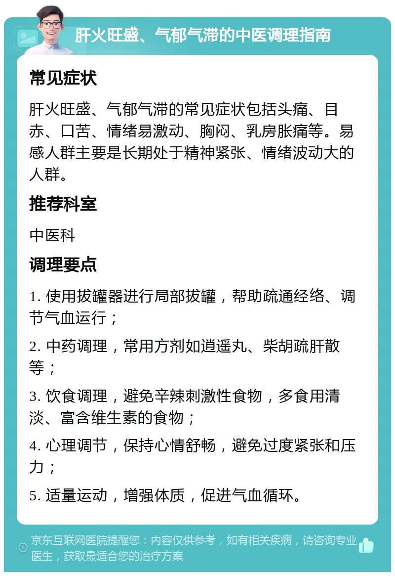 肝火旺盛、气郁气滞的中医调理指南 常见症状 肝火旺盛、气郁气滞的常见症状包括头痛、目赤、口苦、情绪易激动、胸闷、乳房胀痛等。易感人群主要是长期处于精神紧张、情绪波动大的人群。 推荐科室 中医科 调理要点 1. 使用拔罐器进行局部拔罐，帮助疏通经络、调节气血运行； 2. 中药调理，常用方剂如逍遥丸、柴胡疏肝散等； 3. 饮食调理，避免辛辣刺激性食物，多食用清淡、富含维生素的食物； 4. 心理调节，保持心情舒畅，避免过度紧张和压力； 5. 适量运动，增强体质，促进气血循环。