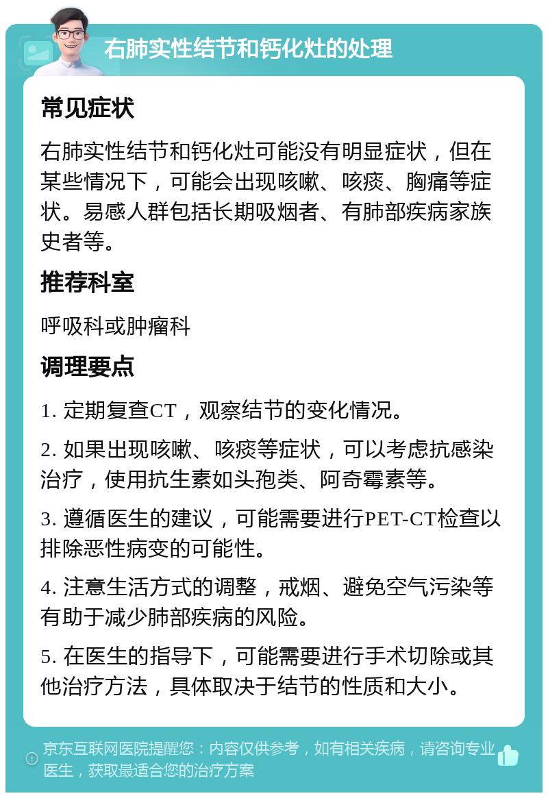 右肺实性结节和钙化灶的处理 常见症状 右肺实性结节和钙化灶可能没有明显症状，但在某些情况下，可能会出现咳嗽、咳痰、胸痛等症状。易感人群包括长期吸烟者、有肺部疾病家族史者等。 推荐科室 呼吸科或肿瘤科 调理要点 1. 定期复查CT，观察结节的变化情况。 2. 如果出现咳嗽、咳痰等症状，可以考虑抗感染治疗，使用抗生素如头孢类、阿奇霉素等。 3. 遵循医生的建议，可能需要进行PET-CT检查以排除恶性病变的可能性。 4. 注意生活方式的调整，戒烟、避免空气污染等有助于减少肺部疾病的风险。 5. 在医生的指导下，可能需要进行手术切除或其他治疗方法，具体取决于结节的性质和大小。