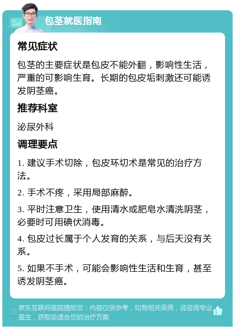 包茎就医指南 常见症状 包茎的主要症状是包皮不能外翻，影响性生活，严重的可影响生育。长期的包皮垢刺激还可能诱发阴茎癌。 推荐科室 泌尿外科 调理要点 1. 建议手术切除，包皮环切术是常见的治疗方法。 2. 手术不疼，采用局部麻醉。 3. 平时注意卫生，使用清水或肥皂水清洗阴茎，必要时可用碘伏消毒。 4. 包皮过长属于个人发育的关系，与后天没有关系。 5. 如果不手术，可能会影响性生活和生育，甚至诱发阴茎癌。