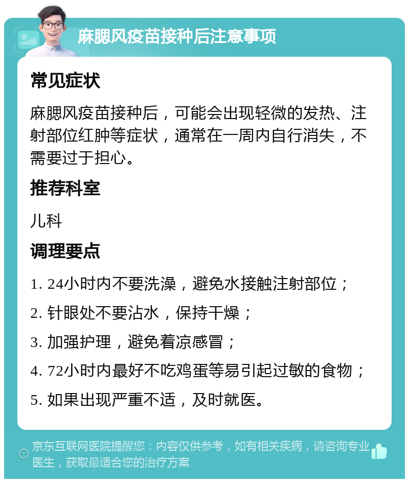 麻腮风疫苗接种后注意事项 常见症状 麻腮风疫苗接种后，可能会出现轻微的发热、注射部位红肿等症状，通常在一周内自行消失，不需要过于担心。 推荐科室 儿科 调理要点 1. 24小时内不要洗澡，避免水接触注射部位； 2. 针眼处不要沾水，保持干燥； 3. 加强护理，避免着凉感冒； 4. 72小时内最好不吃鸡蛋等易引起过敏的食物； 5. 如果出现严重不适，及时就医。