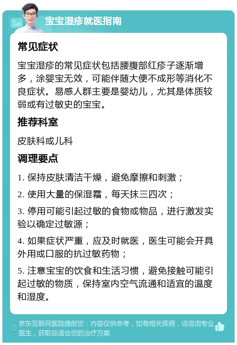 宝宝湿疹就医指南 常见症状 宝宝湿疹的常见症状包括腰腹部红疹子逐渐增多，涂婴宝无效，可能伴随大便不成形等消化不良症状。易感人群主要是婴幼儿，尤其是体质较弱或有过敏史的宝宝。 推荐科室 皮肤科或儿科 调理要点 1. 保持皮肤清洁干燥，避免摩擦和刺激； 2. 使用大量的保湿霜，每天抹三四次； 3. 停用可能引起过敏的食物或物品，进行激发实验以确定过敏源； 4. 如果症状严重，应及时就医，医生可能会开具外用或口服的抗过敏药物； 5. 注意宝宝的饮食和生活习惯，避免接触可能引起过敏的物质，保持室内空气流通和适宜的温度和湿度。