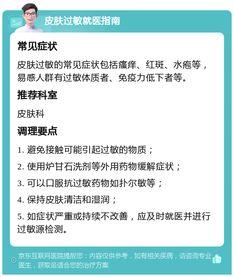 皮肤过敏就医指南 常见症状 皮肤过敏的常见症状包括瘙痒、红斑、水疱等，易感人群有过敏体质者、免疫力低下者等。 推荐科室 皮肤科 调理要点 1. 避免接触可能引起过敏的物质； 2. 使用炉甘石洗剂等外用药物缓解症状； 3. 可以口服抗过敏药物如扑尔敏等； 4. 保持皮肤清洁和湿润； 5. 如症状严重或持续不改善，应及时就医并进行过敏源检测。