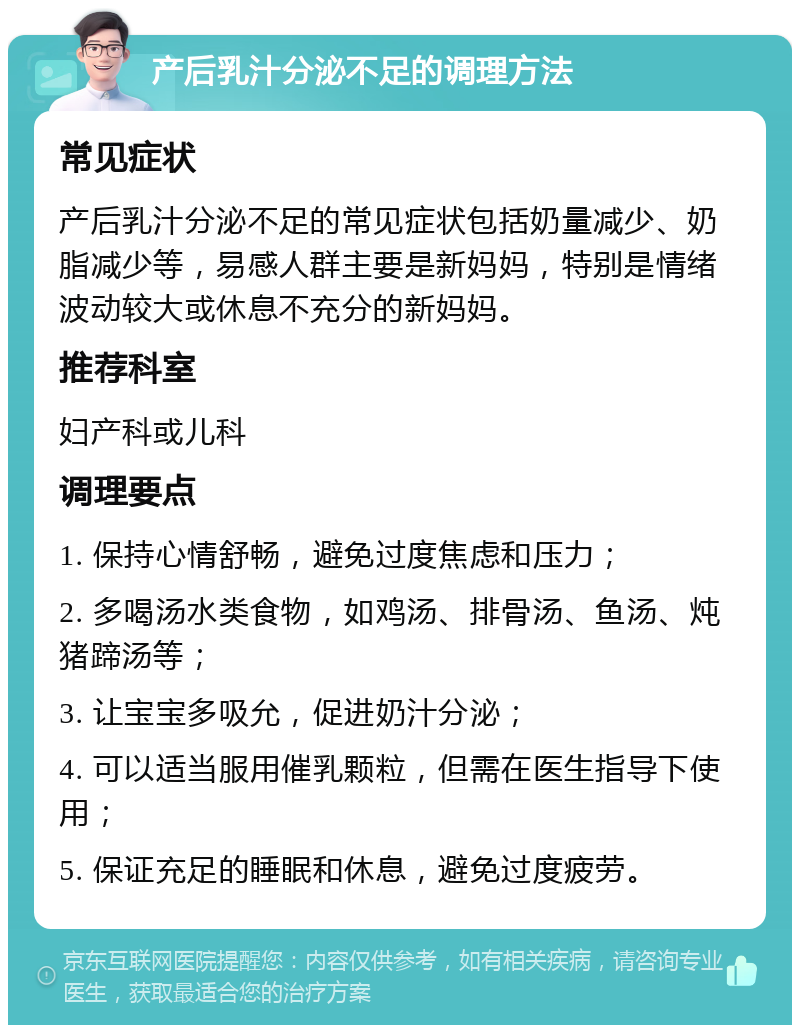 产后乳汁分泌不足的调理方法 常见症状 产后乳汁分泌不足的常见症状包括奶量减少、奶脂减少等，易感人群主要是新妈妈，特别是情绪波动较大或休息不充分的新妈妈。 推荐科室 妇产科或儿科 调理要点 1. 保持心情舒畅，避免过度焦虑和压力； 2. 多喝汤水类食物，如鸡汤、排骨汤、鱼汤、炖猪蹄汤等； 3. 让宝宝多吸允，促进奶汁分泌； 4. 可以适当服用催乳颗粒，但需在医生指导下使用； 5. 保证充足的睡眠和休息，避免过度疲劳。