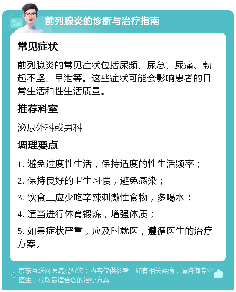 前列腺炎的诊断与治疗指南 常见症状 前列腺炎的常见症状包括尿频、尿急、尿痛、勃起不坚、早泄等。这些症状可能会影响患者的日常生活和性生活质量。 推荐科室 泌尿外科或男科 调理要点 1. 避免过度性生活，保持适度的性生活频率； 2. 保持良好的卫生习惯，避免感染； 3. 饮食上应少吃辛辣刺激性食物，多喝水； 4. 适当进行体育锻炼，增强体质； 5. 如果症状严重，应及时就医，遵循医生的治疗方案。