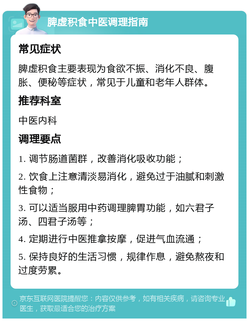 脾虚积食中医调理指南 常见症状 脾虚积食主要表现为食欲不振、消化不良、腹胀、便秘等症状，常见于儿童和老年人群体。 推荐科室 中医内科 调理要点 1. 调节肠道菌群，改善消化吸收功能； 2. 饮食上注意清淡易消化，避免过于油腻和刺激性食物； 3. 可以适当服用中药调理脾胃功能，如六君子汤、四君子汤等； 4. 定期进行中医推拿按摩，促进气血流通； 5. 保持良好的生活习惯，规律作息，避免熬夜和过度劳累。