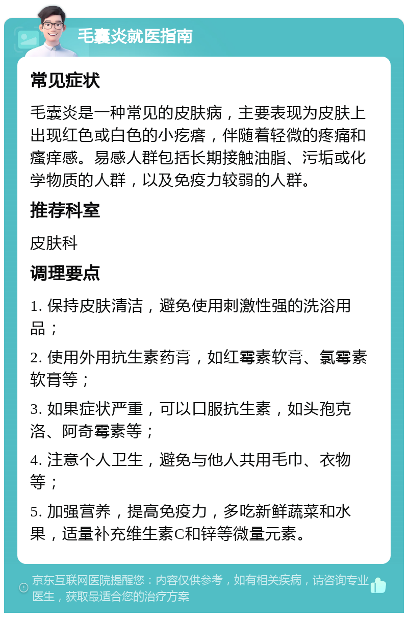 毛囊炎就医指南 常见症状 毛囊炎是一种常见的皮肤病，主要表现为皮肤上出现红色或白色的小疙瘩，伴随着轻微的疼痛和瘙痒感。易感人群包括长期接触油脂、污垢或化学物质的人群，以及免疫力较弱的人群。 推荐科室 皮肤科 调理要点 1. 保持皮肤清洁，避免使用刺激性强的洗浴用品； 2. 使用外用抗生素药膏，如红霉素软膏、氯霉素软膏等； 3. 如果症状严重，可以口服抗生素，如头孢克洛、阿奇霉素等； 4. 注意个人卫生，避免与他人共用毛巾、衣物等； 5. 加强营养，提高免疫力，多吃新鲜蔬菜和水果，适量补充维生素C和锌等微量元素。