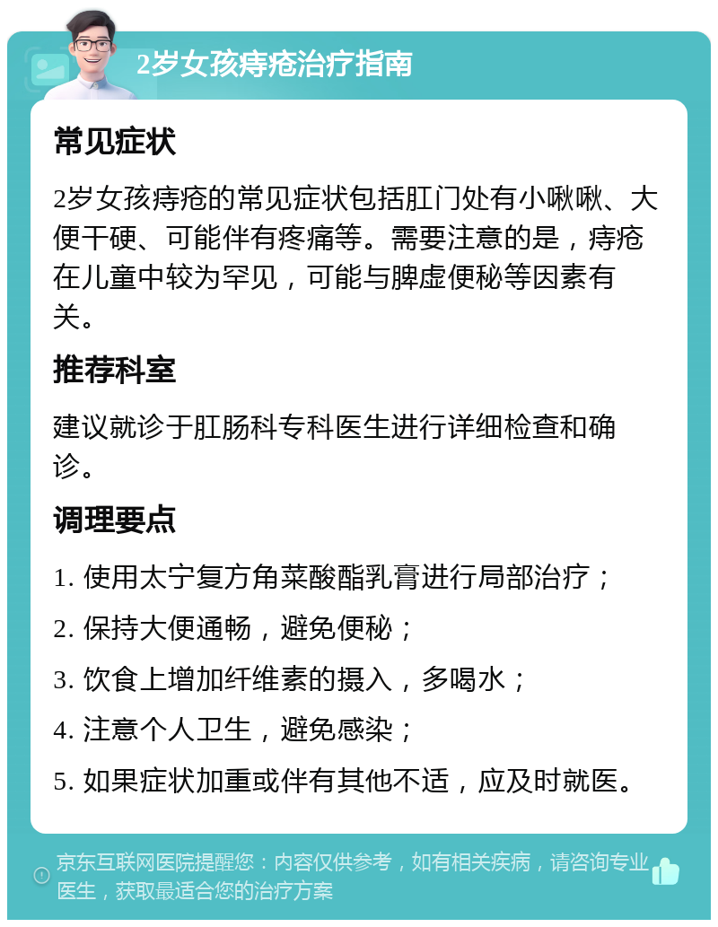 2岁女孩痔疮治疗指南 常见症状 2岁女孩痔疮的常见症状包括肛门处有小啾啾、大便干硬、可能伴有疼痛等。需要注意的是，痔疮在儿童中较为罕见，可能与脾虚便秘等因素有关。 推荐科室 建议就诊于肛肠科专科医生进行详细检查和确诊。 调理要点 1. 使用太宁复方角菜酸酯乳膏进行局部治疗； 2. 保持大便通畅，避免便秘； 3. 饮食上增加纤维素的摄入，多喝水； 4. 注意个人卫生，避免感染； 5. 如果症状加重或伴有其他不适，应及时就医。