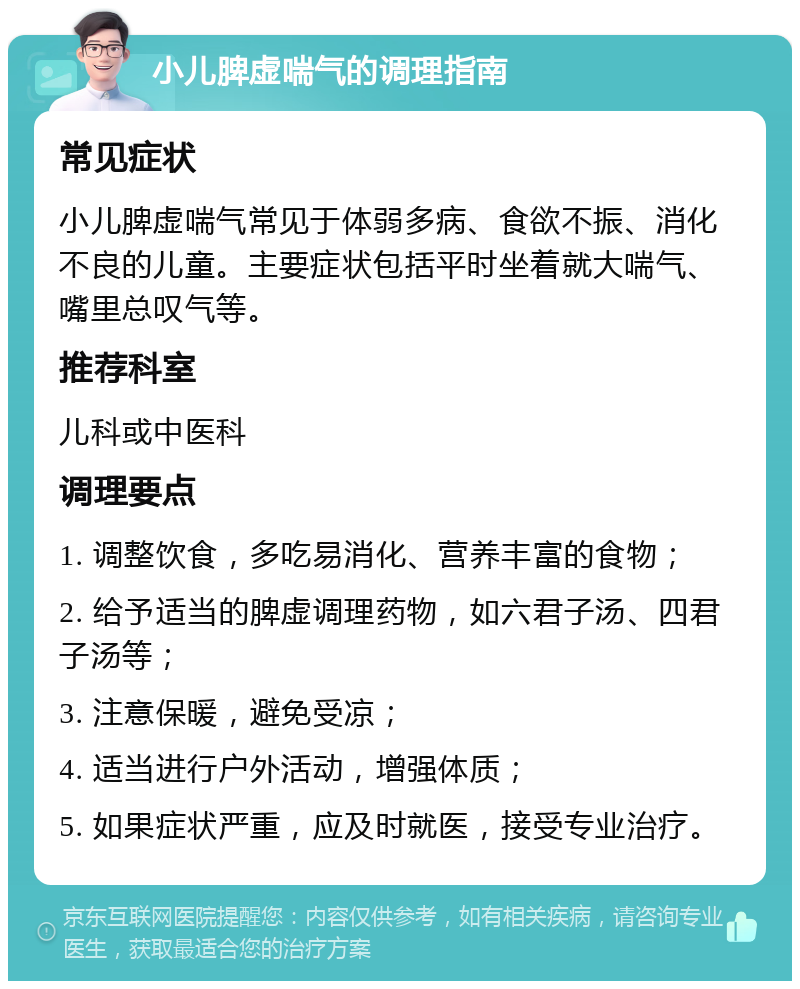 小儿脾虚喘气的调理指南 常见症状 小儿脾虚喘气常见于体弱多病、食欲不振、消化不良的儿童。主要症状包括平时坐着就大喘气、嘴里总叹气等。 推荐科室 儿科或中医科 调理要点 1. 调整饮食，多吃易消化、营养丰富的食物； 2. 给予适当的脾虚调理药物，如六君子汤、四君子汤等； 3. 注意保暖，避免受凉； 4. 适当进行户外活动，增强体质； 5. 如果症状严重，应及时就医，接受专业治疗。