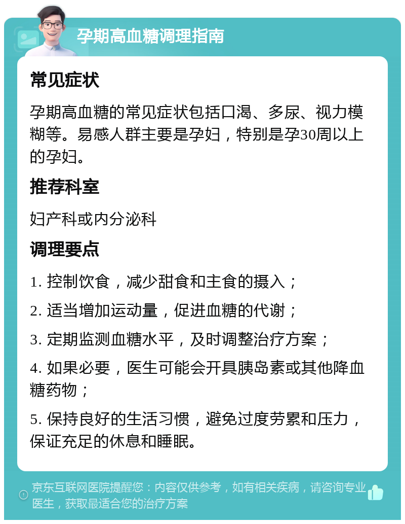 孕期高血糖调理指南 常见症状 孕期高血糖的常见症状包括口渴、多尿、视力模糊等。易感人群主要是孕妇，特别是孕30周以上的孕妇。 推荐科室 妇产科或内分泌科 调理要点 1. 控制饮食，减少甜食和主食的摄入； 2. 适当增加运动量，促进血糖的代谢； 3. 定期监测血糖水平，及时调整治疗方案； 4. 如果必要，医生可能会开具胰岛素或其他降血糖药物； 5. 保持良好的生活习惯，避免过度劳累和压力，保证充足的休息和睡眠。