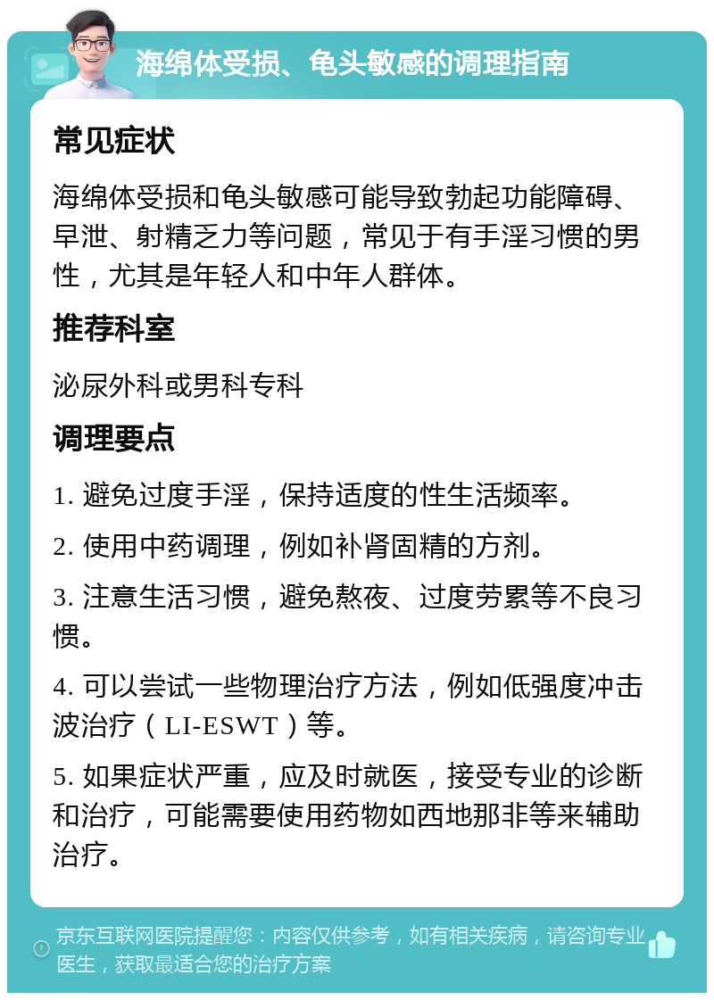 海绵体受损、龟头敏感的调理指南 常见症状 海绵体受损和龟头敏感可能导致勃起功能障碍、早泄、射精乏力等问题，常见于有手淫习惯的男性，尤其是年轻人和中年人群体。 推荐科室 泌尿外科或男科专科 调理要点 1. 避免过度手淫，保持适度的性生活频率。 2. 使用中药调理，例如补肾固精的方剂。 3. 注意生活习惯，避免熬夜、过度劳累等不良习惯。 4. 可以尝试一些物理治疗方法，例如低强度冲击波治疗（LI-ESWT）等。 5. 如果症状严重，应及时就医，接受专业的诊断和治疗，可能需要使用药物如西地那非等来辅助治疗。