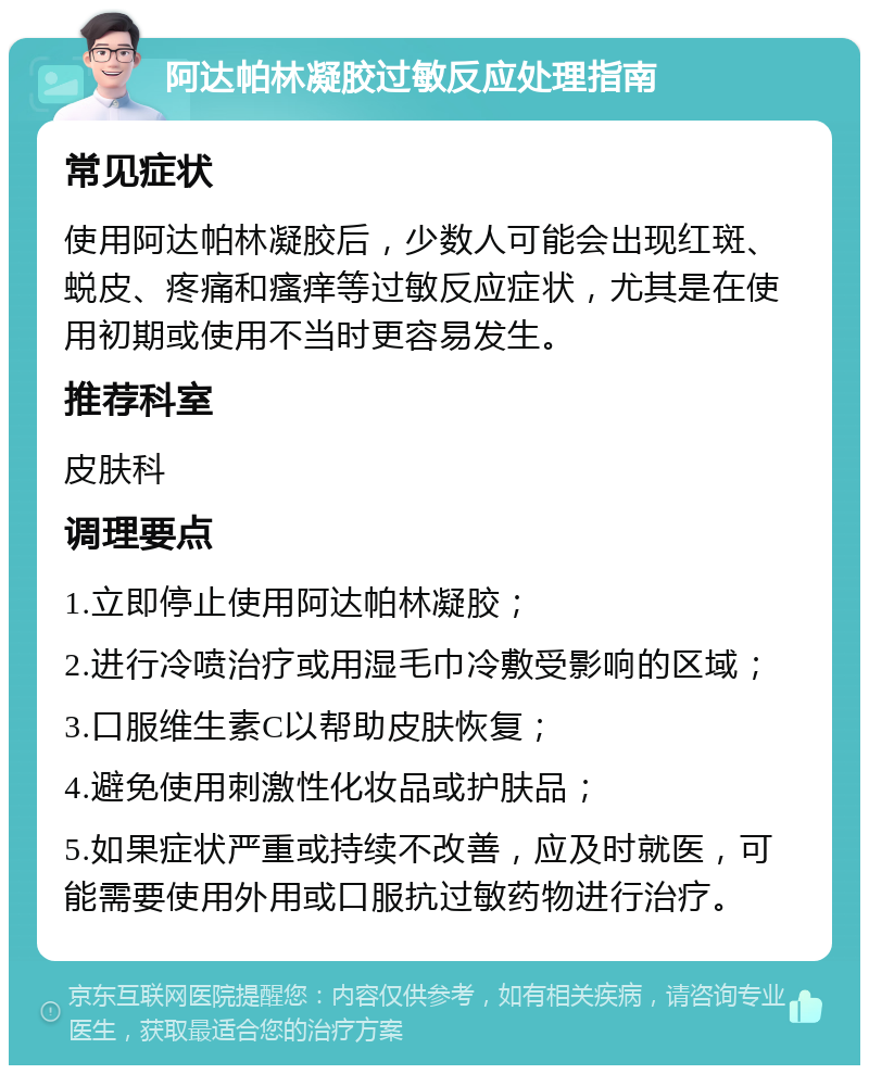 阿达帕林凝胶过敏反应处理指南 常见症状 使用阿达帕林凝胶后，少数人可能会出现红斑、蜕皮、疼痛和瘙痒等过敏反应症状，尤其是在使用初期或使用不当时更容易发生。 推荐科室 皮肤科 调理要点 1.立即停止使用阿达帕林凝胶； 2.进行冷喷治疗或用湿毛巾冷敷受影响的区域； 3.口服维生素C以帮助皮肤恢复； 4.避免使用刺激性化妆品或护肤品； 5.如果症状严重或持续不改善，应及时就医，可能需要使用外用或口服抗过敏药物进行治疗。