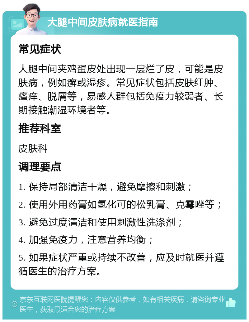 大腿中间皮肤病就医指南 常见症状 大腿中间夹鸡蛋皮处出现一层烂了皮，可能是皮肤病，例如癣或湿疹。常见症状包括皮肤红肿、瘙痒、脱屑等，易感人群包括免疫力较弱者、长期接触潮湿环境者等。 推荐科室 皮肤科 调理要点 1. 保持局部清洁干燥，避免摩擦和刺激； 2. 使用外用药膏如氢化可的松乳膏、克霉唑等； 3. 避免过度清洁和使用刺激性洗涤剂； 4. 加强免疫力，注意营养均衡； 5. 如果症状严重或持续不改善，应及时就医并遵循医生的治疗方案。