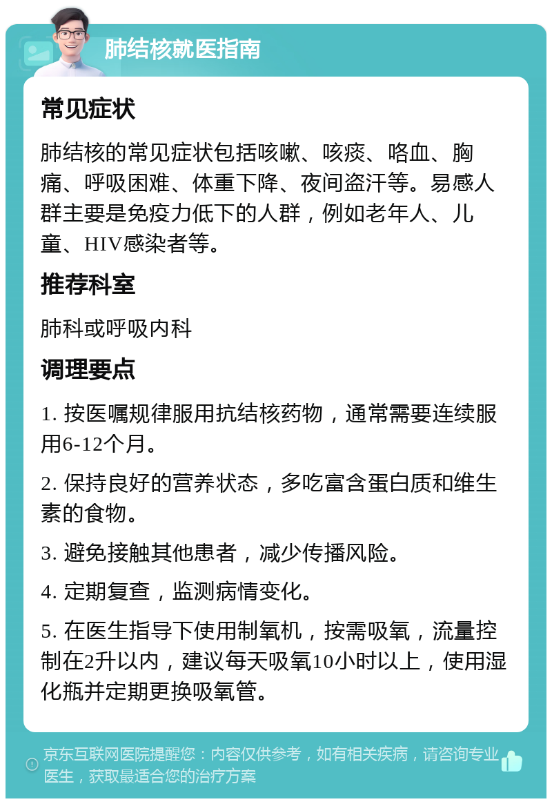 肺结核就医指南 常见症状 肺结核的常见症状包括咳嗽、咳痰、咯血、胸痛、呼吸困难、体重下降、夜间盗汗等。易感人群主要是免疫力低下的人群，例如老年人、儿童、HIV感染者等。 推荐科室 肺科或呼吸内科 调理要点 1. 按医嘱规律服用抗结核药物，通常需要连续服用6-12个月。 2. 保持良好的营养状态，多吃富含蛋白质和维生素的食物。 3. 避免接触其他患者，减少传播风险。 4. 定期复查，监测病情变化。 5. 在医生指导下使用制氧机，按需吸氧，流量控制在2升以内，建议每天吸氧10小时以上，使用湿化瓶并定期更换吸氧管。