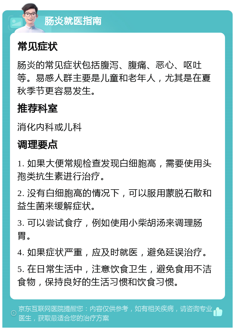 肠炎就医指南 常见症状 肠炎的常见症状包括腹泻、腹痛、恶心、呕吐等。易感人群主要是儿童和老年人，尤其是在夏秋季节更容易发生。 推荐科室 消化内科或儿科 调理要点 1. 如果大便常规检查发现白细胞高，需要使用头孢类抗生素进行治疗。 2. 没有白细胞高的情况下，可以服用蒙脱石散和益生菌来缓解症状。 3. 可以尝试食疗，例如使用小柴胡汤来调理肠胃。 4. 如果症状严重，应及时就医，避免延误治疗。 5. 在日常生活中，注意饮食卫生，避免食用不洁食物，保持良好的生活习惯和饮食习惯。