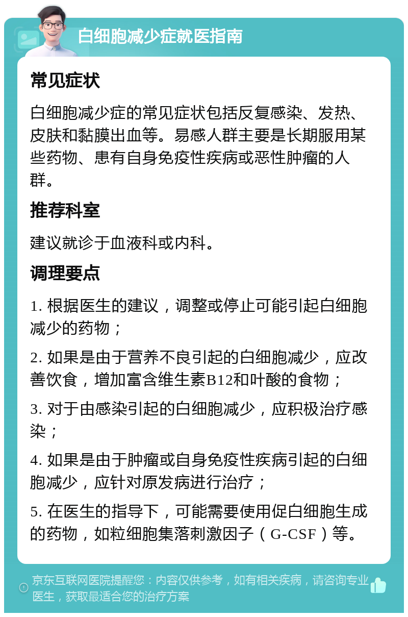 白细胞减少症就医指南 常见症状 白细胞减少症的常见症状包括反复感染、发热、皮肤和黏膜出血等。易感人群主要是长期服用某些药物、患有自身免疫性疾病或恶性肿瘤的人群。 推荐科室 建议就诊于血液科或内科。 调理要点 1. 根据医生的建议，调整或停止可能引起白细胞减少的药物； 2. 如果是由于营养不良引起的白细胞减少，应改善饮食，增加富含维生素B12和叶酸的食物； 3. 对于由感染引起的白细胞减少，应积极治疗感染； 4. 如果是由于肿瘤或自身免疫性疾病引起的白细胞减少，应针对原发病进行治疗； 5. 在医生的指导下，可能需要使用促白细胞生成的药物，如粒细胞集落刺激因子（G-CSF）等。