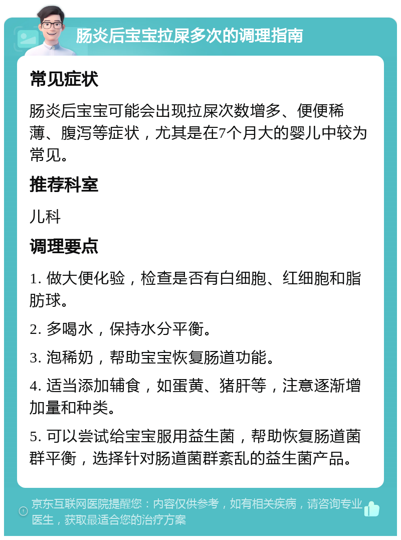 肠炎后宝宝拉屎多次的调理指南 常见症状 肠炎后宝宝可能会出现拉屎次数增多、便便稀薄、腹泻等症状，尤其是在7个月大的婴儿中较为常见。 推荐科室 儿科 调理要点 1. 做大便化验，检查是否有白细胞、红细胞和脂肪球。 2. 多喝水，保持水分平衡。 3. 泡稀奶，帮助宝宝恢复肠道功能。 4. 适当添加辅食，如蛋黄、猪肝等，注意逐渐增加量和种类。 5. 可以尝试给宝宝服用益生菌，帮助恢复肠道菌群平衡，选择针对肠道菌群紊乱的益生菌产品。