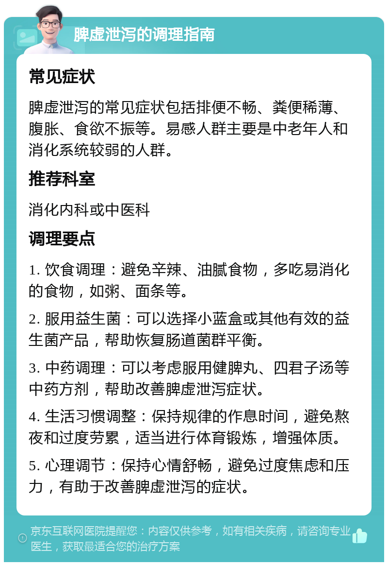 脾虚泄泻的调理指南 常见症状 脾虚泄泻的常见症状包括排便不畅、粪便稀薄、腹胀、食欲不振等。易感人群主要是中老年人和消化系统较弱的人群。 推荐科室 消化内科或中医科 调理要点 1. 饮食调理：避免辛辣、油腻食物，多吃易消化的食物，如粥、面条等。 2. 服用益生菌：可以选择小蓝盒或其他有效的益生菌产品，帮助恢复肠道菌群平衡。 3. 中药调理：可以考虑服用健脾丸、四君子汤等中药方剂，帮助改善脾虚泄泻症状。 4. 生活习惯调整：保持规律的作息时间，避免熬夜和过度劳累，适当进行体育锻炼，增强体质。 5. 心理调节：保持心情舒畅，避免过度焦虑和压力，有助于改善脾虚泄泻的症状。