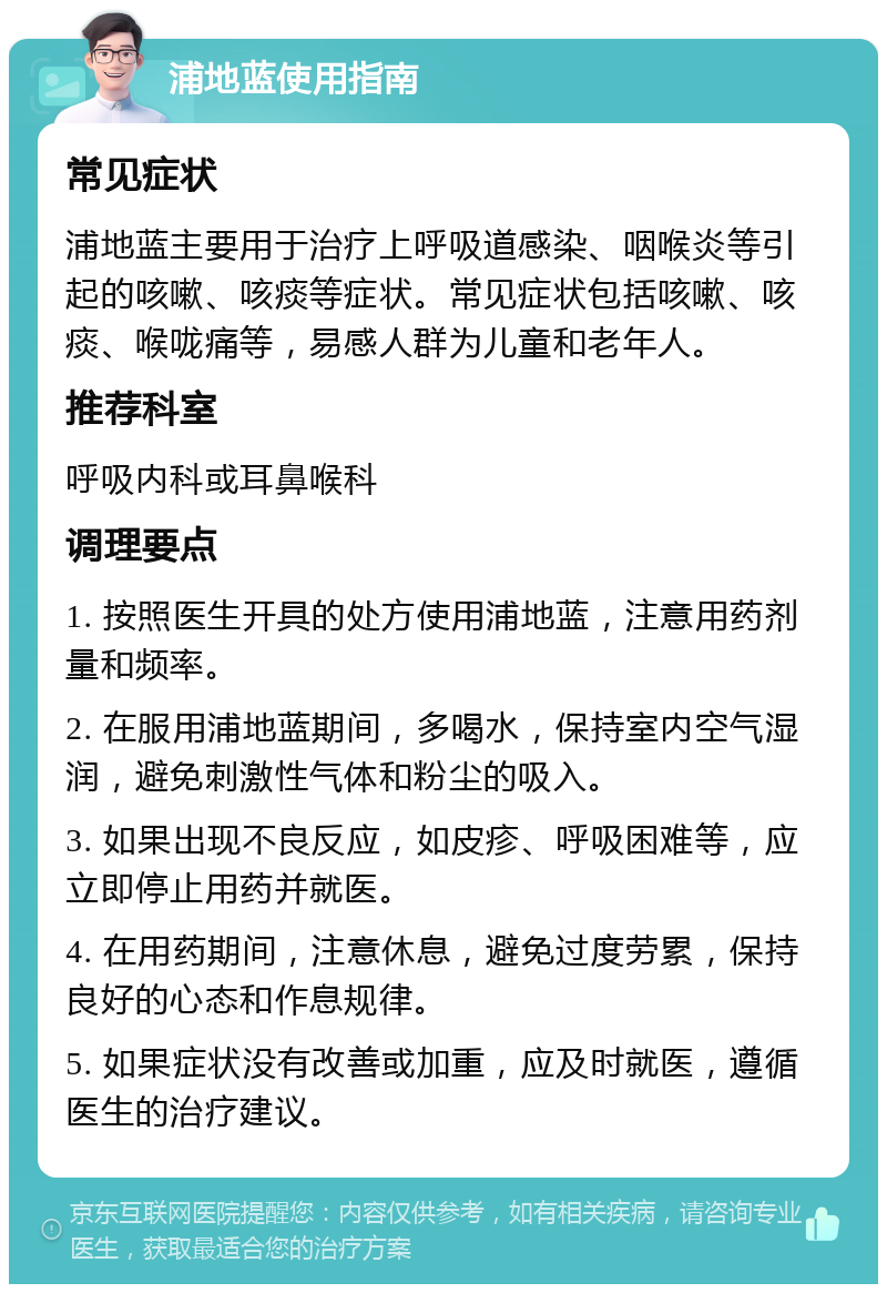 浦地蓝使用指南 常见症状 浦地蓝主要用于治疗上呼吸道感染、咽喉炎等引起的咳嗽、咳痰等症状。常见症状包括咳嗽、咳痰、喉咙痛等，易感人群为儿童和老年人。 推荐科室 呼吸内科或耳鼻喉科 调理要点 1. 按照医生开具的处方使用浦地蓝，注意用药剂量和频率。 2. 在服用浦地蓝期间，多喝水，保持室内空气湿润，避免刺激性气体和粉尘的吸入。 3. 如果出现不良反应，如皮疹、呼吸困难等，应立即停止用药并就医。 4. 在用药期间，注意休息，避免过度劳累，保持良好的心态和作息规律。 5. 如果症状没有改善或加重，应及时就医，遵循医生的治疗建议。