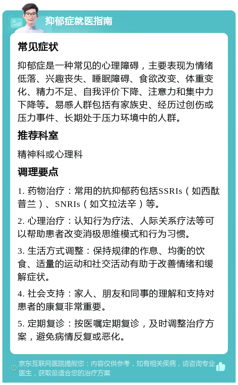 抑郁症就医指南 常见症状 抑郁症是一种常见的心理障碍，主要表现为情绪低落、兴趣丧失、睡眠障碍、食欲改变、体重变化、精力不足、自我评价下降、注意力和集中力下降等。易感人群包括有家族史、经历过创伤或压力事件、长期处于压力环境中的人群。 推荐科室 精神科或心理科 调理要点 1. 药物治疗：常用的抗抑郁药包括SSRIs（如西酞普兰）、SNRIs（如文拉法辛）等。 2. 心理治疗：认知行为疗法、人际关系疗法等可以帮助患者改变消极思维模式和行为习惯。 3. 生活方式调整：保持规律的作息、均衡的饮食、适量的运动和社交活动有助于改善情绪和缓解症状。 4. 社会支持：家人、朋友和同事的理解和支持对患者的康复非常重要。 5. 定期复诊：按医嘱定期复诊，及时调整治疗方案，避免病情反复或恶化。