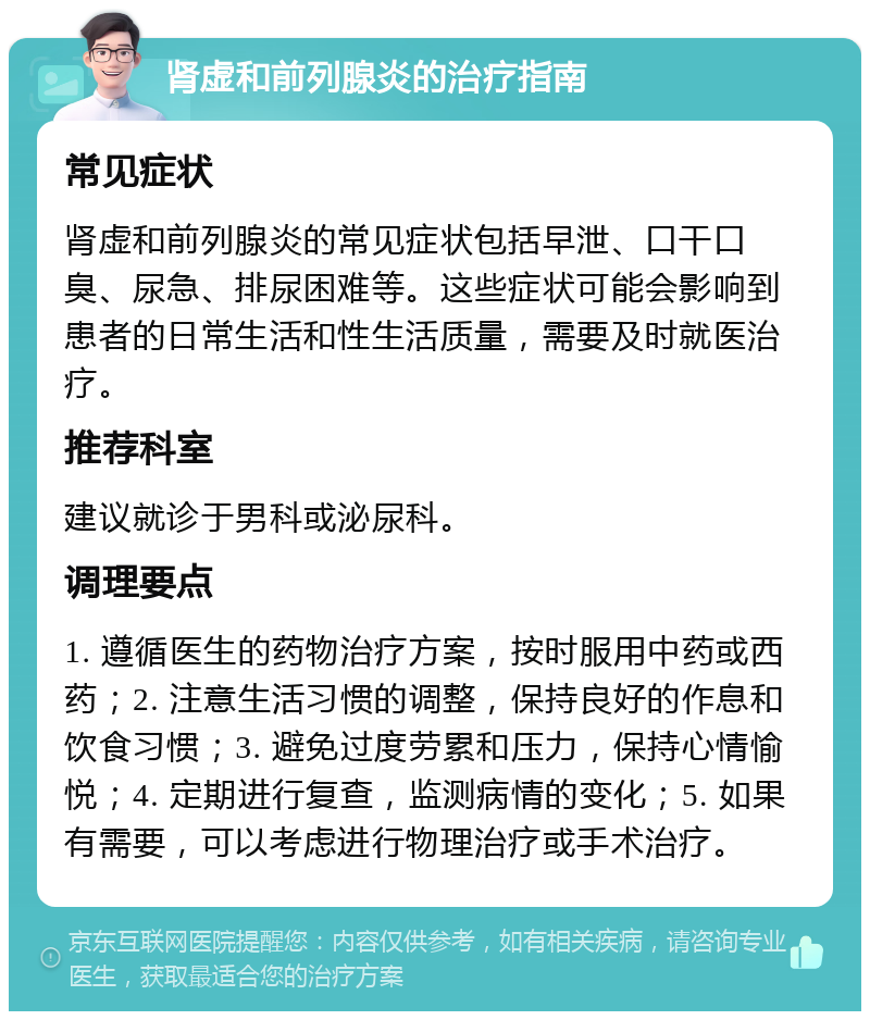 肾虚和前列腺炎的治疗指南 常见症状 肾虚和前列腺炎的常见症状包括早泄、口干口臭、尿急、排尿困难等。这些症状可能会影响到患者的日常生活和性生活质量，需要及时就医治疗。 推荐科室 建议就诊于男科或泌尿科。 调理要点 1. 遵循医生的药物治疗方案，按时服用中药或西药；2. 注意生活习惯的调整，保持良好的作息和饮食习惯；3. 避免过度劳累和压力，保持心情愉悦；4. 定期进行复查，监测病情的变化；5. 如果有需要，可以考虑进行物理治疗或手术治疗。