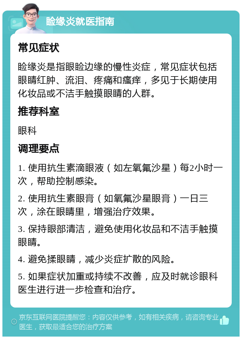 睑缘炎就医指南 常见症状 睑缘炎是指眼睑边缘的慢性炎症，常见症状包括眼睛红肿、流泪、疼痛和瘙痒，多见于长期使用化妆品或不洁手触摸眼睛的人群。 推荐科室 眼科 调理要点 1. 使用抗生素滴眼液（如左氧氟沙星）每2小时一次，帮助控制感染。 2. 使用抗生素眼膏（如氧氟沙星眼膏）一日三次，涂在眼睛里，增强治疗效果。 3. 保持眼部清洁，避免使用化妆品和不洁手触摸眼睛。 4. 避免揉眼睛，减少炎症扩散的风险。 5. 如果症状加重或持续不改善，应及时就诊眼科医生进行进一步检查和治疗。