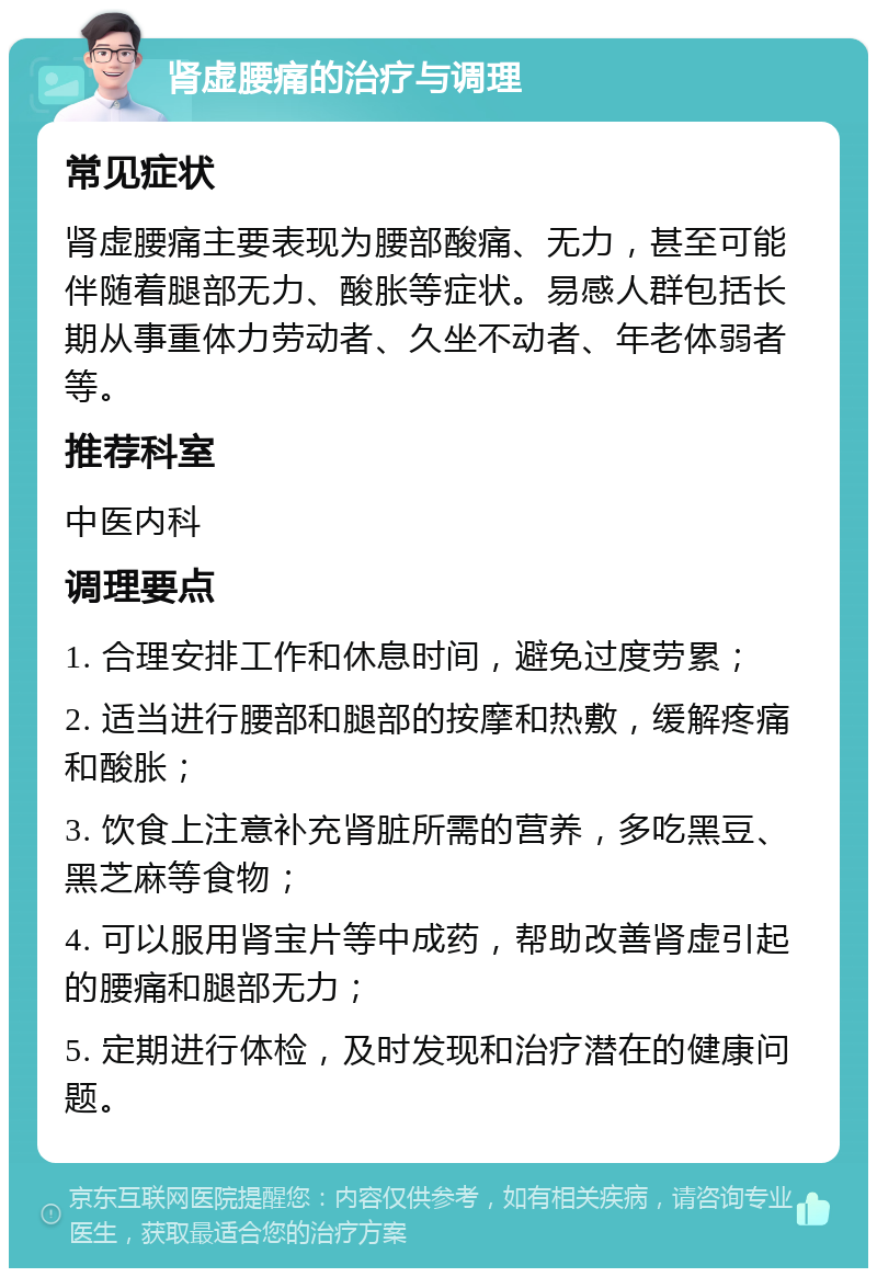 肾虚腰痛的治疗与调理 常见症状 肾虚腰痛主要表现为腰部酸痛、无力，甚至可能伴随着腿部无力、酸胀等症状。易感人群包括长期从事重体力劳动者、久坐不动者、年老体弱者等。 推荐科室 中医内科 调理要点 1. 合理安排工作和休息时间，避免过度劳累； 2. 适当进行腰部和腿部的按摩和热敷，缓解疼痛和酸胀； 3. 饮食上注意补充肾脏所需的营养，多吃黑豆、黑芝麻等食物； 4. 可以服用肾宝片等中成药，帮助改善肾虚引起的腰痛和腿部无力； 5. 定期进行体检，及时发现和治疗潜在的健康问题。