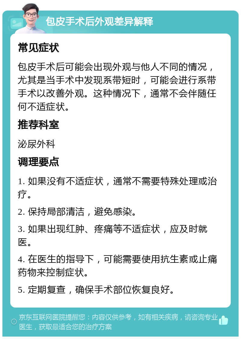 包皮手术后外观差异解释 常见症状 包皮手术后可能会出现外观与他人不同的情况，尤其是当手术中发现系带短时，可能会进行系带手术以改善外观。这种情况下，通常不会伴随任何不适症状。 推荐科室 泌尿外科 调理要点 1. 如果没有不适症状，通常不需要特殊处理或治疗。 2. 保持局部清洁，避免感染。 3. 如果出现红肿、疼痛等不适症状，应及时就医。 4. 在医生的指导下，可能需要使用抗生素或止痛药物来控制症状。 5. 定期复查，确保手术部位恢复良好。