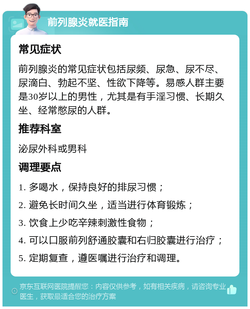 前列腺炎就医指南 常见症状 前列腺炎的常见症状包括尿频、尿急、尿不尽、尿滴白、勃起不坚、性欲下降等。易感人群主要是30岁以上的男性，尤其是有手淫习惯、长期久坐、经常憋尿的人群。 推荐科室 泌尿外科或男科 调理要点 1. 多喝水，保持良好的排尿习惯； 2. 避免长时间久坐，适当进行体育锻炼； 3. 饮食上少吃辛辣刺激性食物； 4. 可以口服前列舒通胶囊和右归胶囊进行治疗； 5. 定期复查，遵医嘱进行治疗和调理。