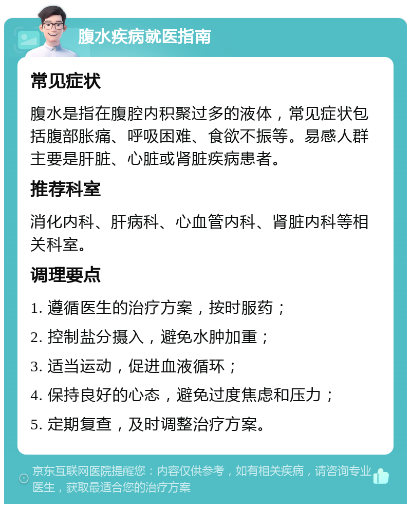 腹水疾病就医指南 常见症状 腹水是指在腹腔内积聚过多的液体，常见症状包括腹部胀痛、呼吸困难、食欲不振等。易感人群主要是肝脏、心脏或肾脏疾病患者。 推荐科室 消化内科、肝病科、心血管内科、肾脏内科等相关科室。 调理要点 1. 遵循医生的治疗方案，按时服药； 2. 控制盐分摄入，避免水肿加重； 3. 适当运动，促进血液循环； 4. 保持良好的心态，避免过度焦虑和压力； 5. 定期复查，及时调整治疗方案。