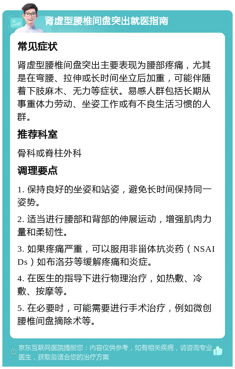 肾虚型腰椎间盘突出就医指南 常见症状 肾虚型腰椎间盘突出主要表现为腰部疼痛，尤其是在弯腰、拉伸或长时间坐立后加重，可能伴随着下肢麻木、无力等症状。易感人群包括长期从事重体力劳动、坐姿工作或有不良生活习惯的人群。 推荐科室 骨科或脊柱外科 调理要点 1. 保持良好的坐姿和站姿，避免长时间保持同一姿势。 2. 适当进行腰部和背部的伸展运动，增强肌肉力量和柔韧性。 3. 如果疼痛严重，可以服用非甾体抗炎药（NSAIDs）如布洛芬等缓解疼痛和炎症。 4. 在医生的指导下进行物理治疗，如热敷、冷敷、按摩等。 5. 在必要时，可能需要进行手术治疗，例如微创腰椎间盘摘除术等。