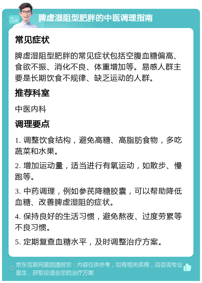 脾虚湿阻型肥胖的中医调理指南 常见症状 脾虚湿阻型肥胖的常见症状包括空腹血糖偏高、食欲不振、消化不良、体重增加等。易感人群主要是长期饮食不规律、缺乏运动的人群。 推荐科室 中医内科 调理要点 1. 调整饮食结构，避免高糖、高脂肪食物，多吃蔬菜和水果。 2. 增加运动量，适当进行有氧运动，如散步、慢跑等。 3. 中药调理，例如参芪降糖胶囊，可以帮助降低血糖、改善脾虚湿阻的症状。 4. 保持良好的生活习惯，避免熬夜、过度劳累等不良习惯。 5. 定期复查血糖水平，及时调整治疗方案。