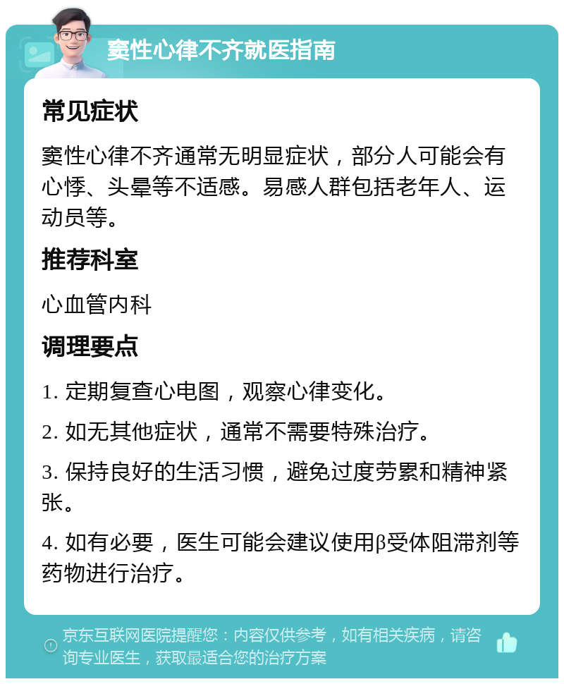 窦性心律不齐就医指南 常见症状 窦性心律不齐通常无明显症状，部分人可能会有心悸、头晕等不适感。易感人群包括老年人、运动员等。 推荐科室 心血管内科 调理要点 1. 定期复查心电图，观察心律变化。 2. 如无其他症状，通常不需要特殊治疗。 3. 保持良好的生活习惯，避免过度劳累和精神紧张。 4. 如有必要，医生可能会建议使用β受体阻滞剂等药物进行治疗。