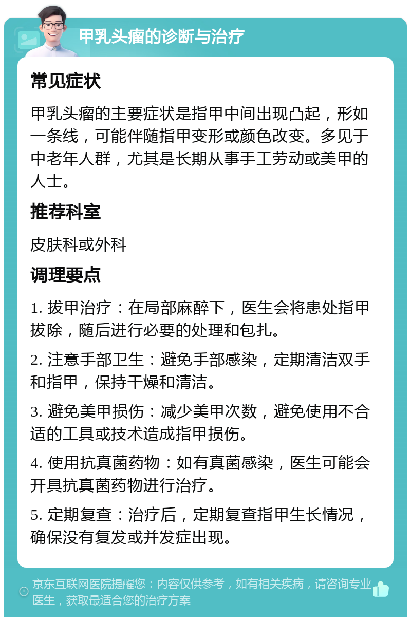 甲乳头瘤的诊断与治疗 常见症状 甲乳头瘤的主要症状是指甲中间出现凸起，形如一条线，可能伴随指甲变形或颜色改变。多见于中老年人群，尤其是长期从事手工劳动或美甲的人士。 推荐科室 皮肤科或外科 调理要点 1. 拔甲治疗：在局部麻醉下，医生会将患处指甲拔除，随后进行必要的处理和包扎。 2. 注意手部卫生：避免手部感染，定期清洁双手和指甲，保持干燥和清洁。 3. 避免美甲损伤：减少美甲次数，避免使用不合适的工具或技术造成指甲损伤。 4. 使用抗真菌药物：如有真菌感染，医生可能会开具抗真菌药物进行治疗。 5. 定期复查：治疗后，定期复查指甲生长情况，确保没有复发或并发症出现。