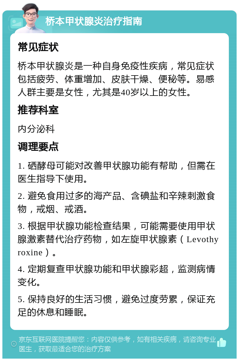 桥本甲状腺炎治疗指南 常见症状 桥本甲状腺炎是一种自身免疫性疾病，常见症状包括疲劳、体重增加、皮肤干燥、便秘等。易感人群主要是女性，尤其是40岁以上的女性。 推荐科室 内分泌科 调理要点 1. 硒酵母可能对改善甲状腺功能有帮助，但需在医生指导下使用。 2. 避免食用过多的海产品、含碘盐和辛辣刺激食物，戒烟、戒酒。 3. 根据甲状腺功能检查结果，可能需要使用甲状腺激素替代治疗药物，如左旋甲状腺素（Levothyroxine）。 4. 定期复查甲状腺功能和甲状腺彩超，监测病情变化。 5. 保持良好的生活习惯，避免过度劳累，保证充足的休息和睡眠。