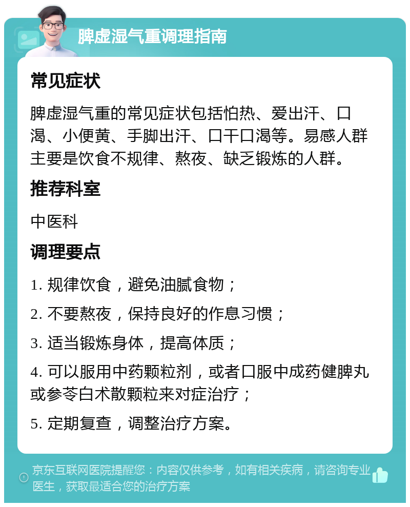 脾虚湿气重调理指南 常见症状 脾虚湿气重的常见症状包括怕热、爱出汗、口渴、小便黄、手脚出汗、口干口渴等。易感人群主要是饮食不规律、熬夜、缺乏锻炼的人群。 推荐科室 中医科 调理要点 1. 规律饮食，避免油腻食物； 2. 不要熬夜，保持良好的作息习惯； 3. 适当锻炼身体，提高体质； 4. 可以服用中药颗粒剂，或者口服中成药健脾丸或参苓白术散颗粒来对症治疗； 5. 定期复查，调整治疗方案。