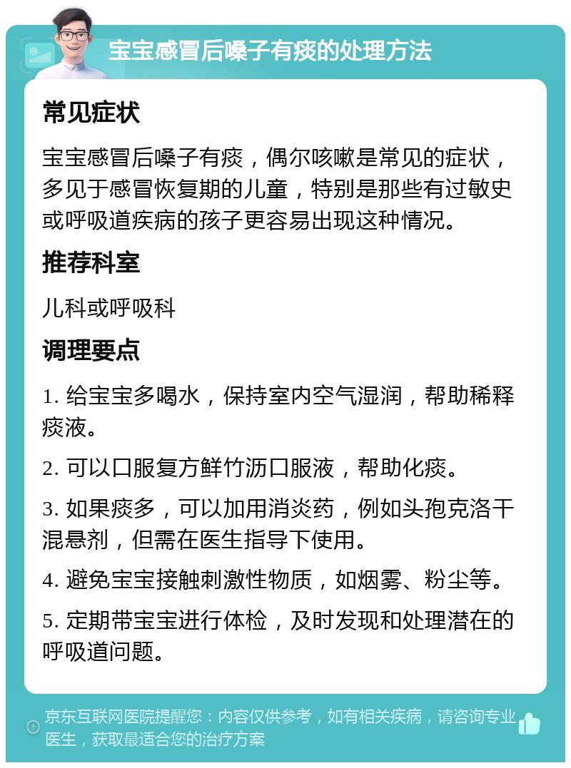 宝宝感冒后嗓子有痰的处理方法 常见症状 宝宝感冒后嗓子有痰，偶尔咳嗽是常见的症状，多见于感冒恢复期的儿童，特别是那些有过敏史或呼吸道疾病的孩子更容易出现这种情况。 推荐科室 儿科或呼吸科 调理要点 1. 给宝宝多喝水，保持室内空气湿润，帮助稀释痰液。 2. 可以口服复方鲜竹沥口服液，帮助化痰。 3. 如果痰多，可以加用消炎药，例如头孢克洛干混悬剂，但需在医生指导下使用。 4. 避免宝宝接触刺激性物质，如烟雾、粉尘等。 5. 定期带宝宝进行体检，及时发现和处理潜在的呼吸道问题。