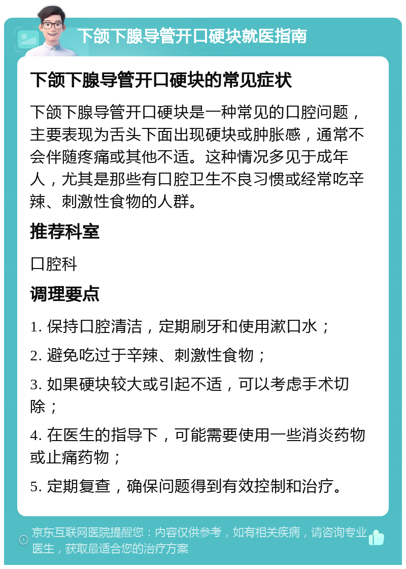 下颌下腺导管开口硬块就医指南 下颌下腺导管开口硬块的常见症状 下颌下腺导管开口硬块是一种常见的口腔问题，主要表现为舌头下面出现硬块或肿胀感，通常不会伴随疼痛或其他不适。这种情况多见于成年人，尤其是那些有口腔卫生不良习惯或经常吃辛辣、刺激性食物的人群。 推荐科室 口腔科 调理要点 1. 保持口腔清洁，定期刷牙和使用漱口水； 2. 避免吃过于辛辣、刺激性食物； 3. 如果硬块较大或引起不适，可以考虑手术切除； 4. 在医生的指导下，可能需要使用一些消炎药物或止痛药物； 5. 定期复查，确保问题得到有效控制和治疗。