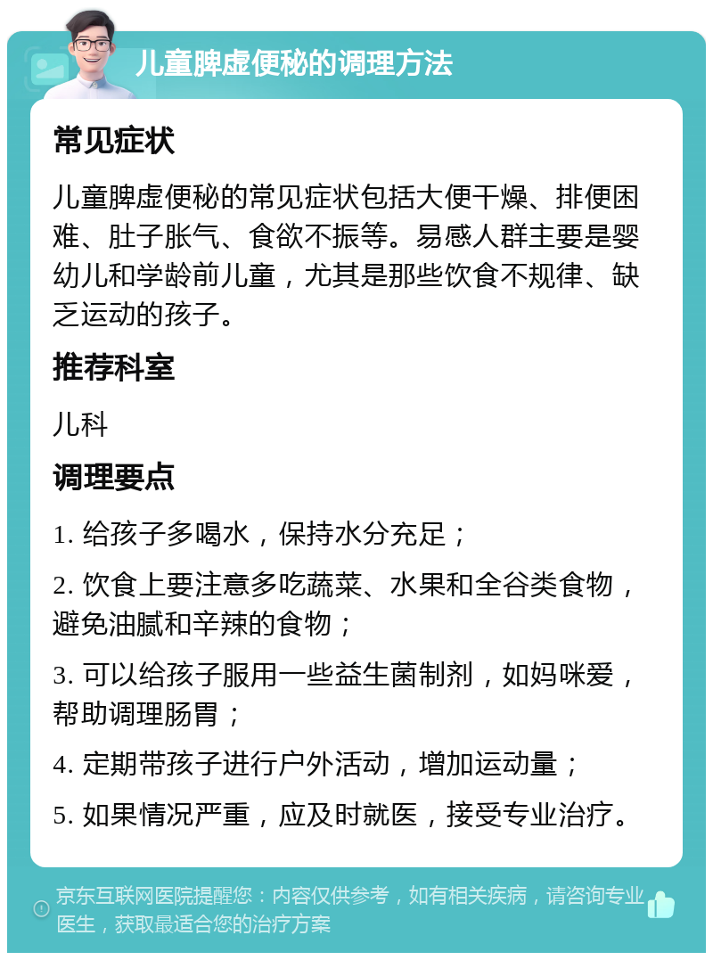 儿童脾虚便秘的调理方法 常见症状 儿童脾虚便秘的常见症状包括大便干燥、排便困难、肚子胀气、食欲不振等。易感人群主要是婴幼儿和学龄前儿童，尤其是那些饮食不规律、缺乏运动的孩子。 推荐科室 儿科 调理要点 1. 给孩子多喝水，保持水分充足； 2. 饮食上要注意多吃蔬菜、水果和全谷类食物，避免油腻和辛辣的食物； 3. 可以给孩子服用一些益生菌制剂，如妈咪爱，帮助调理肠胃； 4. 定期带孩子进行户外活动，增加运动量； 5. 如果情况严重，应及时就医，接受专业治疗。