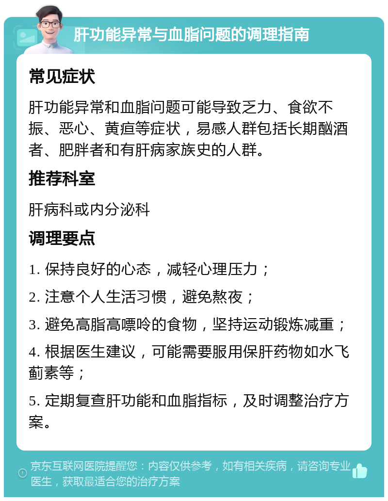 肝功能异常与血脂问题的调理指南 常见症状 肝功能异常和血脂问题可能导致乏力、食欲不振、恶心、黄疸等症状，易感人群包括长期酗酒者、肥胖者和有肝病家族史的人群。 推荐科室 肝病科或内分泌科 调理要点 1. 保持良好的心态，减轻心理压力； 2. 注意个人生活习惯，避免熬夜； 3. 避免高脂高嘌呤的食物，坚持运动锻炼减重； 4. 根据医生建议，可能需要服用保肝药物如水飞蓟素等； 5. 定期复查肝功能和血脂指标，及时调整治疗方案。