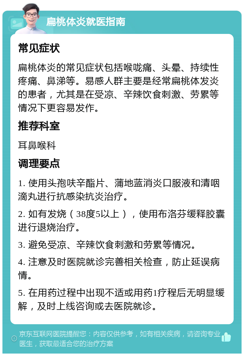 扁桃体炎就医指南 常见症状 扁桃体炎的常见症状包括喉咙痛、头晕、持续性疼痛、鼻涕等。易感人群主要是经常扁桃体发炎的患者，尤其是在受凉、辛辣饮食刺激、劳累等情况下更容易发作。 推荐科室 耳鼻喉科 调理要点 1. 使用头孢呋辛酯片、蒲地蓝消炎口服液和清咽滴丸进行抗感染抗炎治疗。 2. 如有发烧（38度5以上），使用布洛芬缓释胶囊进行退烧治疗。 3. 避免受凉、辛辣饮食刺激和劳累等情况。 4. 注意及时医院就诊完善相关检查，防止延误病情。 5. 在用药过程中出现不适或用药1疗程后无明显缓解，及时上线咨询或去医院就诊。