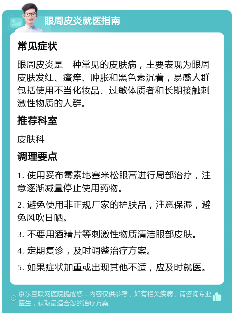 眼周皮炎就医指南 常见症状 眼周皮炎是一种常见的皮肤病，主要表现为眼周皮肤发红、瘙痒、肿胀和黑色素沉着，易感人群包括使用不当化妆品、过敏体质者和长期接触刺激性物质的人群。 推荐科室 皮肤科 调理要点 1. 使用妥布霉素地塞米松眼膏进行局部治疗，注意逐渐减量停止使用药物。 2. 避免使用非正规厂家的护肤品，注意保湿，避免风吹日晒。 3. 不要用酒精片等刺激性物质清洁眼部皮肤。 4. 定期复诊，及时调整治疗方案。 5. 如果症状加重或出现其他不适，应及时就医。