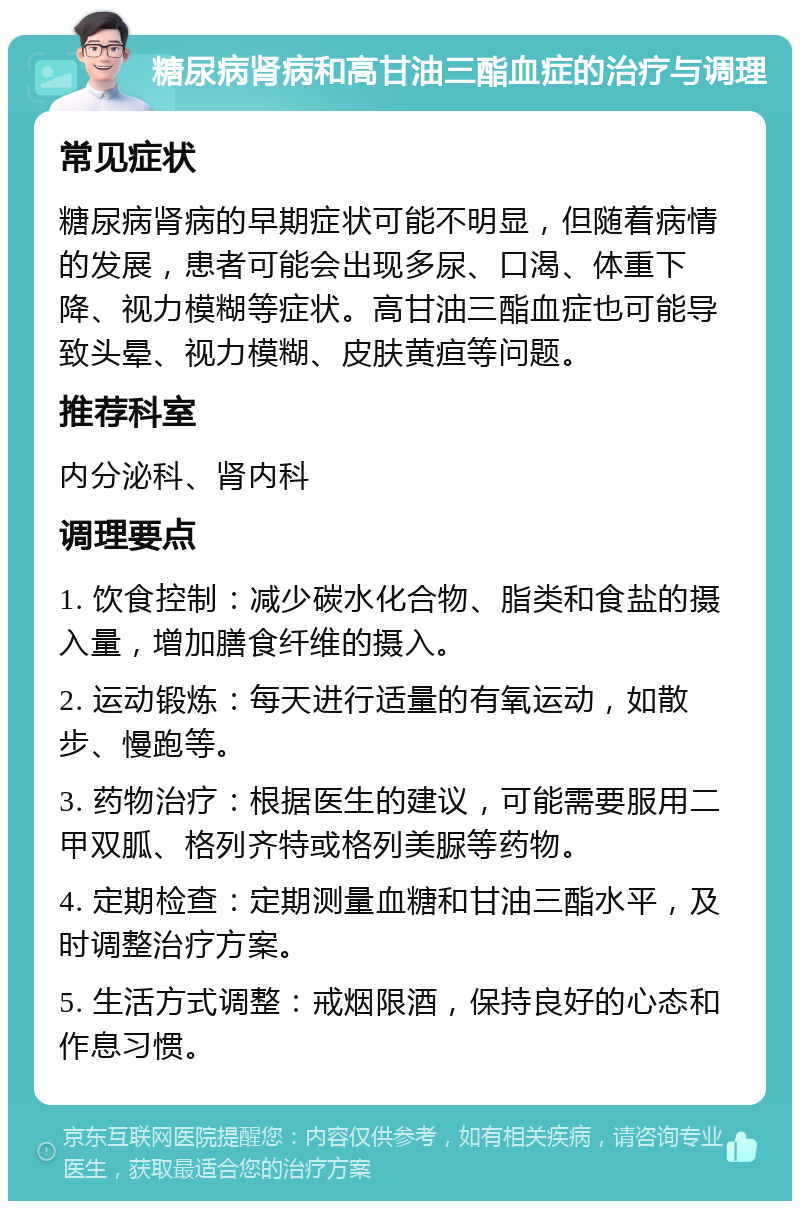 糖尿病肾病和高甘油三酯血症的治疗与调理 常见症状 糖尿病肾病的早期症状可能不明显，但随着病情的发展，患者可能会出现多尿、口渴、体重下降、视力模糊等症状。高甘油三酯血症也可能导致头晕、视力模糊、皮肤黄疸等问题。 推荐科室 内分泌科、肾内科 调理要点 1. 饮食控制：减少碳水化合物、脂类和食盐的摄入量，增加膳食纤维的摄入。 2. 运动锻炼：每天进行适量的有氧运动，如散步、慢跑等。 3. 药物治疗：根据医生的建议，可能需要服用二甲双胍、格列齐特或格列美脲等药物。 4. 定期检查：定期测量血糖和甘油三酯水平，及时调整治疗方案。 5. 生活方式调整：戒烟限酒，保持良好的心态和作息习惯。