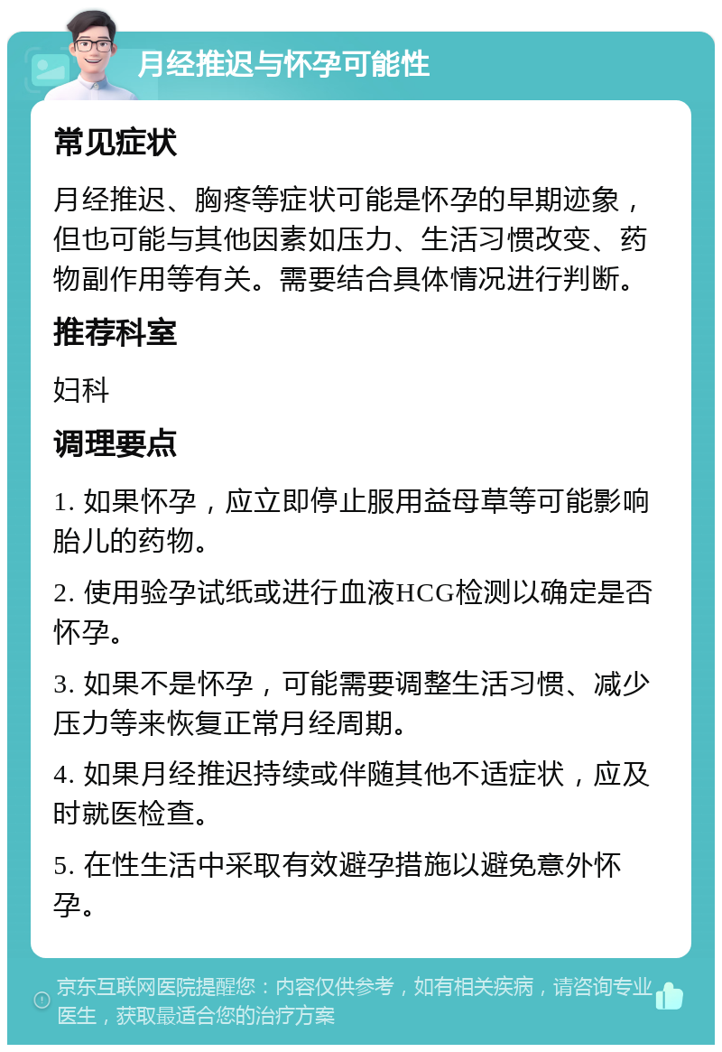 月经推迟与怀孕可能性 常见症状 月经推迟、胸疼等症状可能是怀孕的早期迹象，但也可能与其他因素如压力、生活习惯改变、药物副作用等有关。需要结合具体情况进行判断。 推荐科室 妇科 调理要点 1. 如果怀孕，应立即停止服用益母草等可能影响胎儿的药物。 2. 使用验孕试纸或进行血液HCG检测以确定是否怀孕。 3. 如果不是怀孕，可能需要调整生活习惯、减少压力等来恢复正常月经周期。 4. 如果月经推迟持续或伴随其他不适症状，应及时就医检查。 5. 在性生活中采取有效避孕措施以避免意外怀孕。