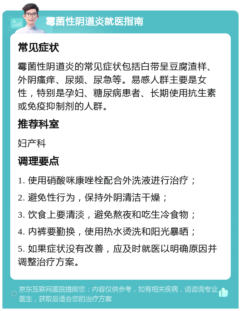 霉菌性阴道炎就医指南 常见症状 霉菌性阴道炎的常见症状包括白带呈豆腐渣样、外阴瘙痒、尿频、尿急等。易感人群主要是女性，特别是孕妇、糖尿病患者、长期使用抗生素或免疫抑制剂的人群。 推荐科室 妇产科 调理要点 1. 使用硝酸咪康唑栓配合外洗液进行治疗； 2. 避免性行为，保持外阴清洁干燥； 3. 饮食上要清淡，避免熬夜和吃生冷食物； 4. 内裤要勤换，使用热水烫洗和阳光暴晒； 5. 如果症状没有改善，应及时就医以明确原因并调整治疗方案。