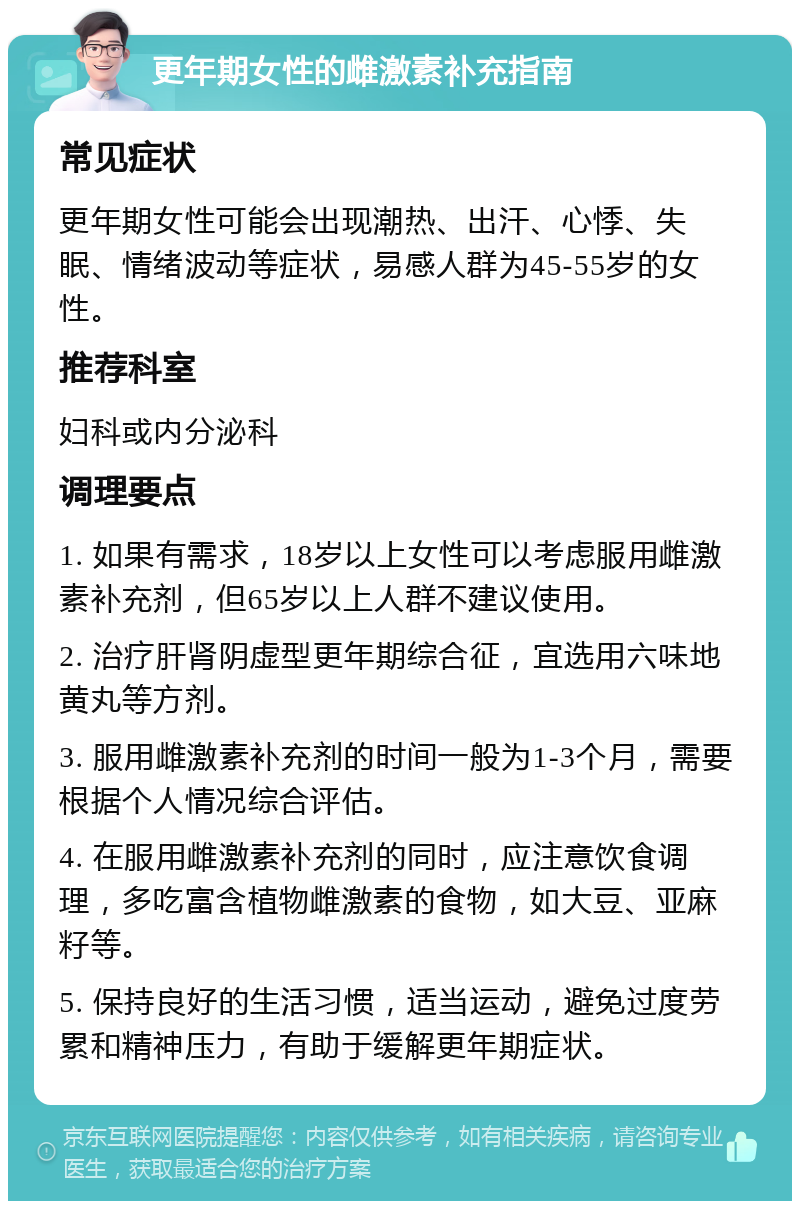 更年期女性的雌激素补充指南 常见症状 更年期女性可能会出现潮热、出汗、心悸、失眠、情绪波动等症状，易感人群为45-55岁的女性。 推荐科室 妇科或内分泌科 调理要点 1. 如果有需求，18岁以上女性可以考虑服用雌激素补充剂，但65岁以上人群不建议使用。 2. 治疗肝肾阴虚型更年期综合征，宜选用六味地黄丸等方剂。 3. 服用雌激素补充剂的时间一般为1-3个月，需要根据个人情况综合评估。 4. 在服用雌激素补充剂的同时，应注意饮食调理，多吃富含植物雌激素的食物，如大豆、亚麻籽等。 5. 保持良好的生活习惯，适当运动，避免过度劳累和精神压力，有助于缓解更年期症状。