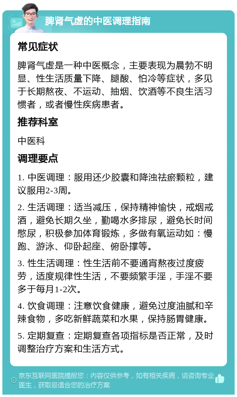 脾肾气虚的中医调理指南 常见症状 脾肾气虚是一种中医概念，主要表现为晨勃不明显、性生活质量下降、腿酸、怕冷等症状，多见于长期熬夜、不运动、抽烟、饮酒等不良生活习惯者，或者慢性疾病患者。 推荐科室 中医科 调理要点 1. 中医调理：服用还少胶囊和降浊祛瘀颗粒，建议服用2-3周。 2. 生活调理：适当减压，保持精神愉快，戒烟戒酒，避免长期久坐，勤喝水多排尿，避免长时间憋尿，积极参加体育锻炼，多做有氧运动如：慢跑、游泳、仰卧起座、俯卧撑等。 3. 性生活调理：性生活前不要通宵熬夜过度疲劳，适度规律性生活，不要频繁手淫，手淫不要多于每月1-2次。 4. 饮食调理：注意饮食健康，避免过度油腻和辛辣食物，多吃新鲜蔬菜和水果，保持肠胃健康。 5. 定期复查：定期复查各项指标是否正常，及时调整治疗方案和生活方式。